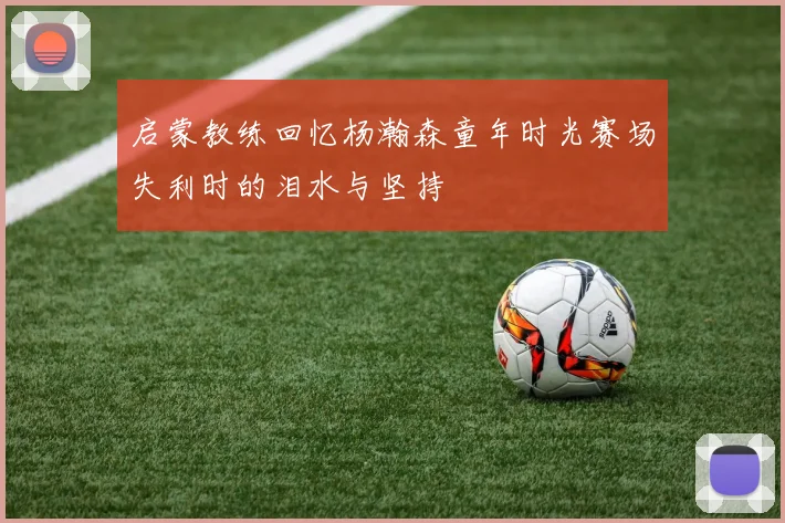 启蒙教练回忆杨瀚森童年时光赛场失利时的泪水与坚持