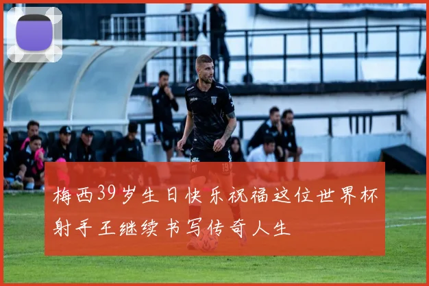 梅西39岁生日快乐祝福这位世界杯射手王继续书写传奇人生