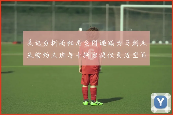 美记分析尚帕尼合同递减为马刺未来续约文班与卡斯尔提供灵活空间