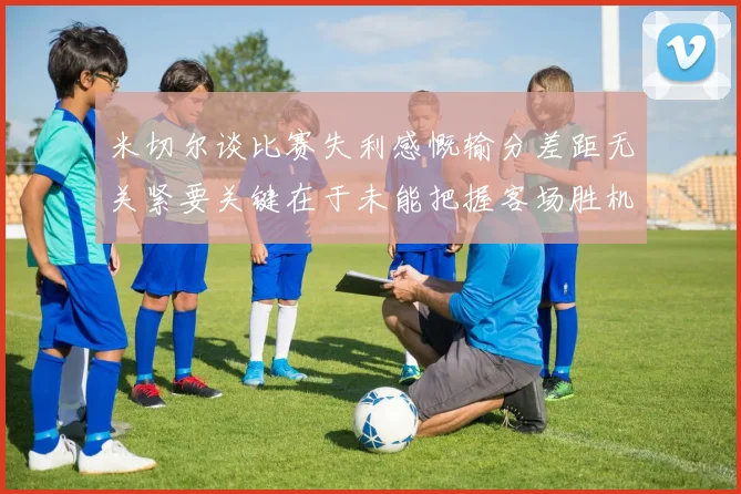 米切尔谈比赛失利感慨输分差距无关紧要关键在于未能把握客场胜机