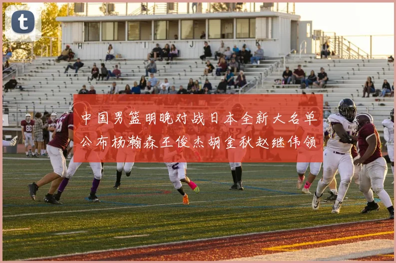 中国男篮明晚对战日本全新大名单公布杨瀚森王俊杰胡金秋赵继伟领衔出战