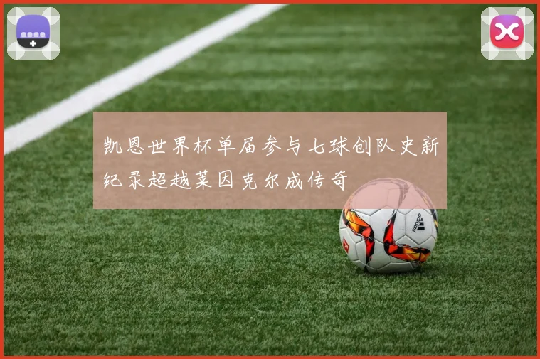 凯恩世界杯单届参与七球创队史新纪录超越莱因克尔成传奇
