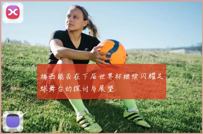 梅西能否在下届世界杯继续闪耀足球舞台的探讨与展望