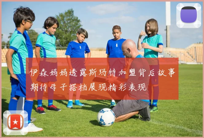伊森妈妈透露斯玛特加盟背后故事期待母子搭档展现精彩表现