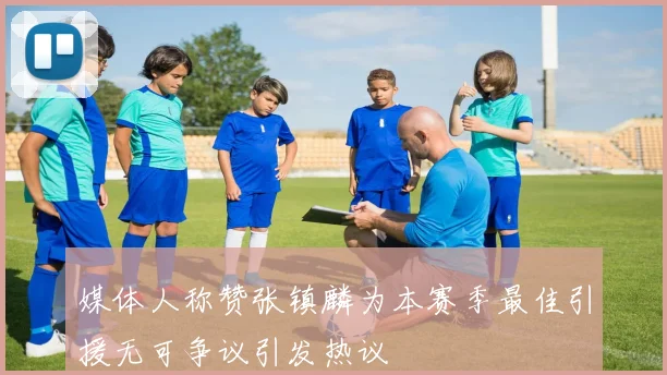 媒体人称赞张镇麟为本赛季最佳引援无可争议引发热议