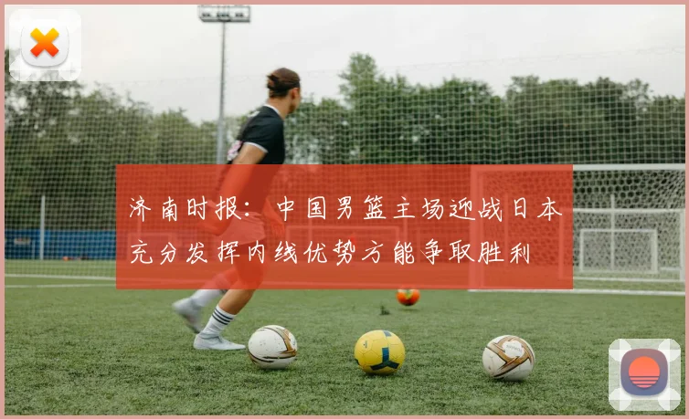 济南时报：中国男篮主场迎战日本充分发挥内线优势方能争取胜利