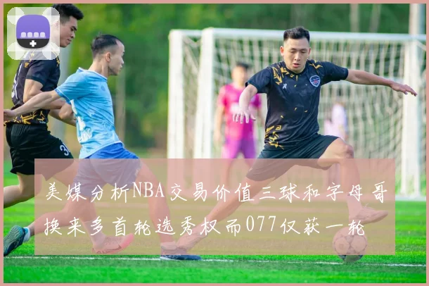 美媒分析NBA交易价值三球和字母哥换来多首轮选秀权而077仅获一轮